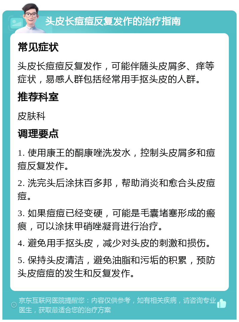 头皮长痘痘反复发作的治疗指南 常见症状 头皮长痘痘反复发作，可能伴随头皮屑多、痒等症状，易感人群包括经常用手抠头皮的人群。 推荐科室 皮肤科 调理要点 1. 使用康王的酮康唑洗发水，控制头皮屑多和痘痘反复发作。 2. 洗完头后涂抹百多邦，帮助消炎和愈合头皮痘痘。 3. 如果痘痘已经变硬，可能是毛囊堵塞形成的瘢痕，可以涂抹甲硝唑凝膏进行治疗。 4. 避免用手抠头皮，减少对头皮的刺激和损伤。 5. 保持头皮清洁，避免油脂和污垢的积累，预防头皮痘痘的发生和反复发作。