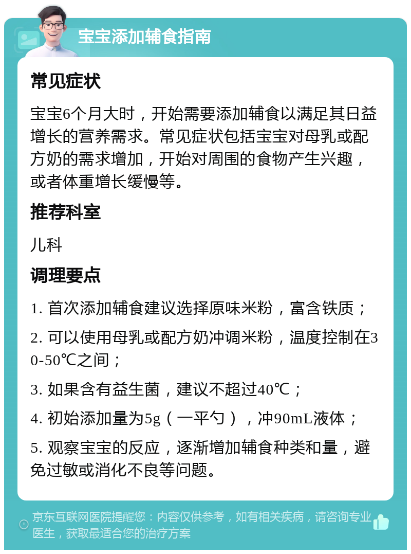 宝宝添加辅食指南 常见症状 宝宝6个月大时，开始需要添加辅食以满足其日益增长的营养需求。常见症状包括宝宝对母乳或配方奶的需求增加，开始对周围的食物产生兴趣，或者体重增长缓慢等。 推荐科室 儿科 调理要点 1. 首次添加辅食建议选择原味米粉，富含铁质； 2. 可以使用母乳或配方奶冲调米粉，温度控制在30-50℃之间； 3. 如果含有益生菌，建议不超过40℃； 4. 初始添加量为5g（一平勺），冲90mL液体； 5. 观察宝宝的反应，逐渐增加辅食种类和量，避免过敏或消化不良等问题。