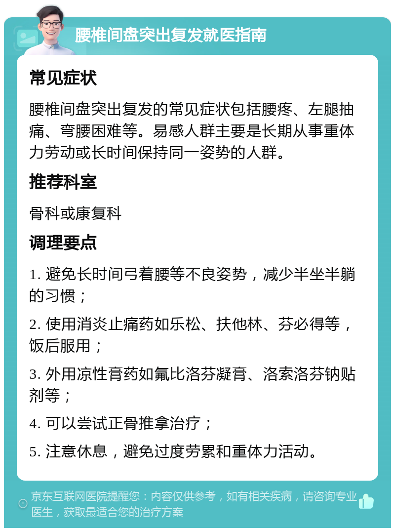 腰椎间盘突出复发就医指南 常见症状 腰椎间盘突出复发的常见症状包括腰疼、左腿抽痛、弯腰困难等。易感人群主要是长期从事重体力劳动或长时间保持同一姿势的人群。 推荐科室 骨科或康复科 调理要点 1. 避免长时间弓着腰等不良姿势，减少半坐半躺的习惯； 2. 使用消炎止痛药如乐松、扶他林、芬必得等，饭后服用； 3. 外用凉性膏药如氟比洛芬凝膏、洛索洛芬钠贴剂等； 4. 可以尝试正骨推拿治疗； 5. 注意休息，避免过度劳累和重体力活动。