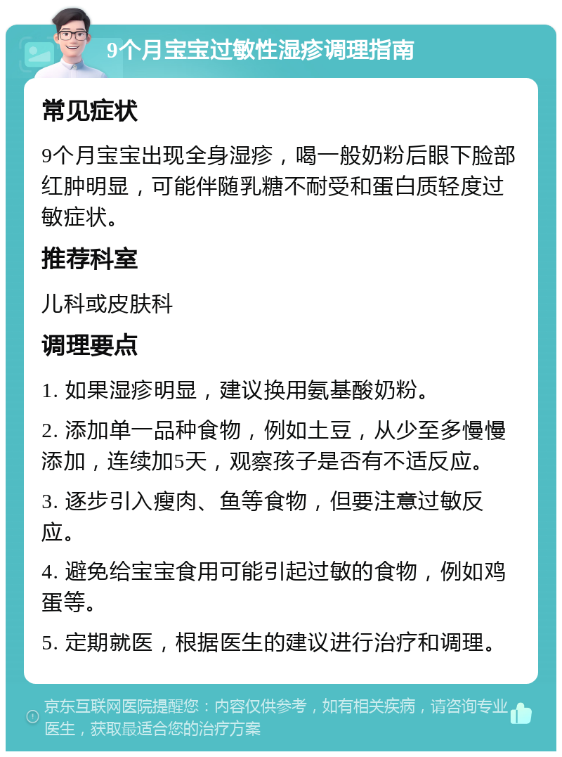 9个月宝宝过敏性湿疹调理指南 常见症状 9个月宝宝出现全身湿疹，喝一般奶粉后眼下脸部红肿明显，可能伴随乳糖不耐受和蛋白质轻度过敏症状。 推荐科室 儿科或皮肤科 调理要点 1. 如果湿疹明显，建议换用氨基酸奶粉。 2. 添加单一品种食物，例如土豆，从少至多慢慢添加，连续加5天，观察孩子是否有不适反应。 3. 逐步引入瘦肉、鱼等食物，但要注意过敏反应。 4. 避免给宝宝食用可能引起过敏的食物，例如鸡蛋等。 5. 定期就医，根据医生的建议进行治疗和调理。