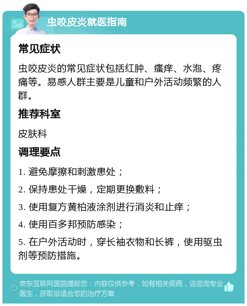 虫咬皮炎就医指南 常见症状 虫咬皮炎的常见症状包括红肿、瘙痒、水泡、疼痛等。易感人群主要是儿童和户外活动频繁的人群。 推荐科室 皮肤科 调理要点 1. 避免摩擦和刺激患处； 2. 保持患处干燥，定期更换敷料； 3. 使用复方黄柏液涂剂进行消炎和止痒； 4. 使用百多邦预防感染； 5. 在户外活动时，穿长袖衣物和长裤，使用驱虫剂等预防措施。