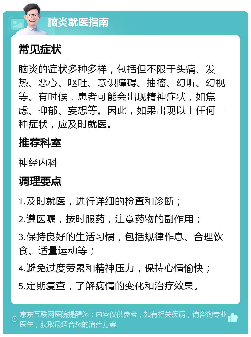 脑炎就医指南 常见症状 脑炎的症状多种多样，包括但不限于头痛、发热、恶心、呕吐、意识障碍、抽搐、幻听、幻视等。有时候，患者可能会出现精神症状，如焦虑、抑郁、妄想等。因此，如果出现以上任何一种症状，应及时就医。 推荐科室 神经内科 调理要点 1.及时就医，进行详细的检查和诊断； 2.遵医嘱，按时服药，注意药物的副作用； 3.保持良好的生活习惯，包括规律作息、合理饮食、适量运动等； 4.避免过度劳累和精神压力，保持心情愉快； 5.定期复查，了解病情的变化和治疗效果。