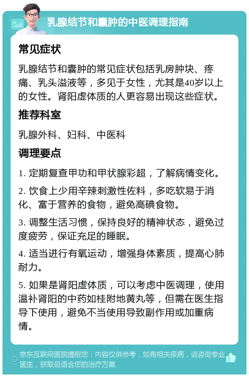 乳腺结节和囊肿的中医调理指南 常见症状 乳腺结节和囊肿的常见症状包括乳房肿块、疼痛、乳头溢液等，多见于女性，尤其是40岁以上的女性。肾阳虚体质的人更容易出现这些症状。 推荐科室 乳腺外科、妇科、中医科 调理要点 1. 定期复查甲功和甲状腺彩超，了解病情变化。 2. 饮食上少用辛辣刺激性佐料，多吃软易于消化、富于营养的食物，避免高碘食物。 3. 调整生活习惯，保持良好的精神状态，避免过度疲劳，保证充足的睡眠。 4. 适当进行有氧运动，增强身体素质，提高心肺耐力。 5. 如果是肾阳虚体质，可以考虑中医调理，使用温补肾阳的中药如桂附地黄丸等，但需在医生指导下使用，避免不当使用导致副作用或加重病情。