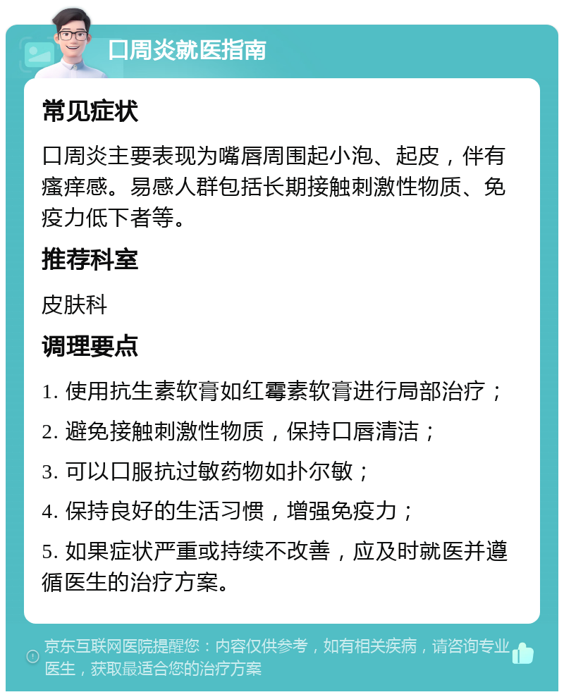 口周炎就医指南 常见症状 口周炎主要表现为嘴唇周围起小泡、起皮，伴有瘙痒感。易感人群包括长期接触刺激性物质、免疫力低下者等。 推荐科室 皮肤科 调理要点 1. 使用抗生素软膏如红霉素软膏进行局部治疗； 2. 避免接触刺激性物质，保持口唇清洁； 3. 可以口服抗过敏药物如扑尔敏； 4. 保持良好的生活习惯，增强免疫力； 5. 如果症状严重或持续不改善，应及时就医并遵循医生的治疗方案。