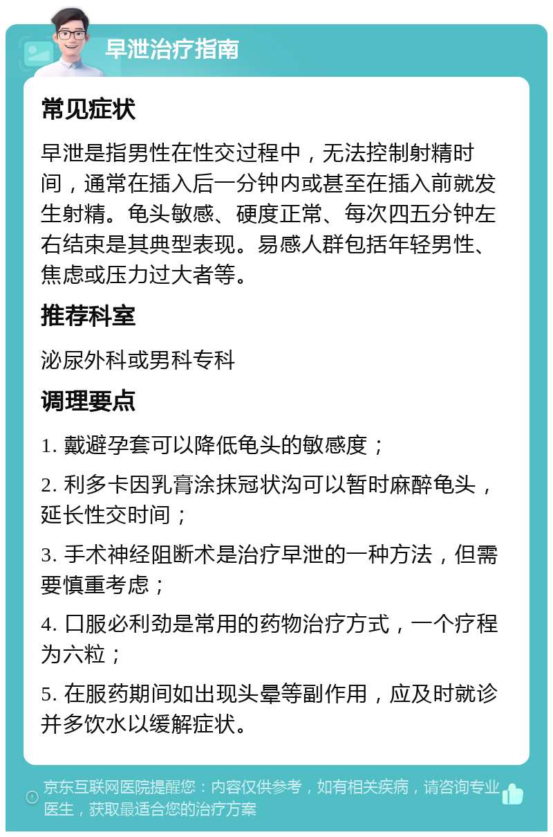 早泄治疗指南 常见症状 早泄是指男性在性交过程中，无法控制射精时间，通常在插入后一分钟内或甚至在插入前就发生射精。龟头敏感、硬度正常、每次四五分钟左右结束是其典型表现。易感人群包括年轻男性、焦虑或压力过大者等。 推荐科室 泌尿外科或男科专科 调理要点 1. 戴避孕套可以降低龟头的敏感度； 2. 利多卡因乳膏涂抹冠状沟可以暂时麻醉龟头，延长性交时间； 3. 手术神经阻断术是治疗早泄的一种方法，但需要慎重考虑； 4. 口服必利劲是常用的药物治疗方式，一个疗程为六粒； 5. 在服药期间如出现头晕等副作用，应及时就诊并多饮水以缓解症状。