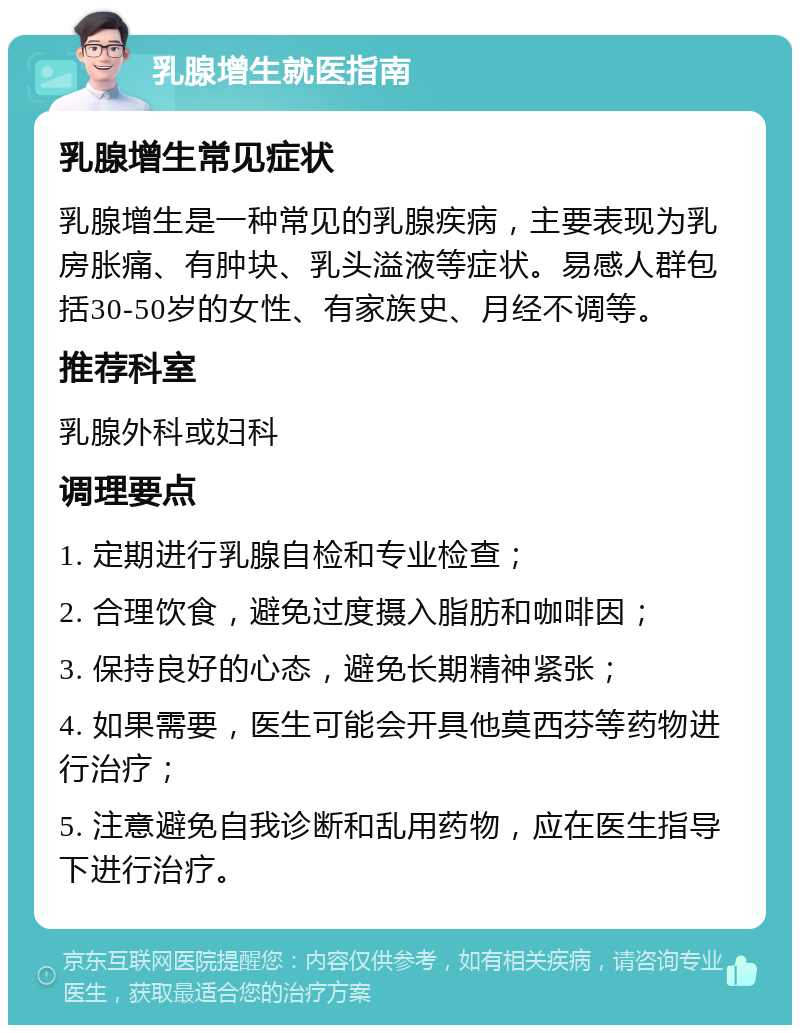 乳腺增生就医指南 乳腺增生常见症状 乳腺增生是一种常见的乳腺疾病，主要表现为乳房胀痛、有肿块、乳头溢液等症状。易感人群包括30-50岁的女性、有家族史、月经不调等。 推荐科室 乳腺外科或妇科 调理要点 1. 定期进行乳腺自检和专业检查； 2. 合理饮食，避免过度摄入脂肪和咖啡因； 3. 保持良好的心态，避免长期精神紧张； 4. 如果需要，医生可能会开具他莫西芬等药物进行治疗； 5. 注意避免自我诊断和乱用药物，应在医生指导下进行治疗。