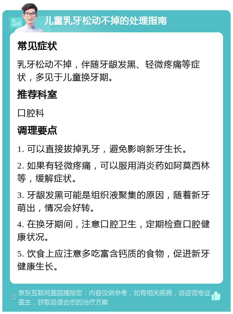 儿童乳牙松动不掉的处理指南 常见症状 乳牙松动不掉，伴随牙龈发黑、轻微疼痛等症状，多见于儿童换牙期。 推荐科室 口腔科 调理要点 1. 可以直接拔掉乳牙，避免影响新牙生长。 2. 如果有轻微疼痛，可以服用消炎药如阿莫西林等，缓解症状。 3. 牙龈发黑可能是组织液聚集的原因，随着新牙萌出，情况会好转。 4. 在换牙期间，注意口腔卫生，定期检查口腔健康状况。 5. 饮食上应注意多吃富含钙质的食物，促进新牙健康生长。