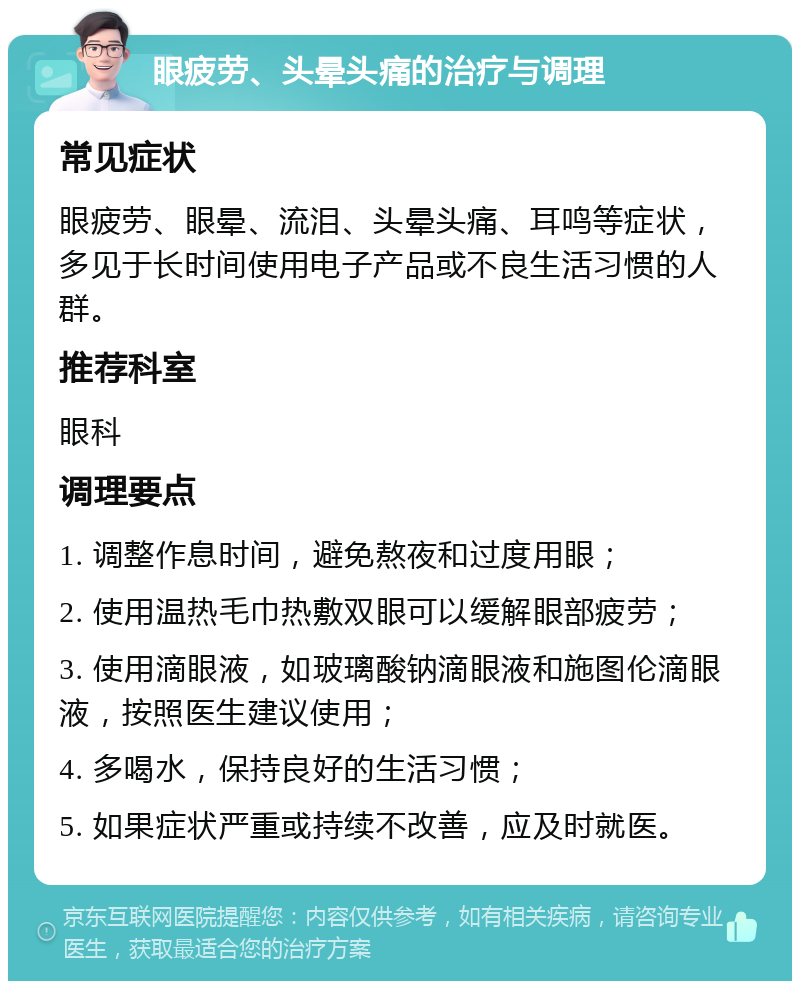 眼疲劳、头晕头痛的治疗与调理 常见症状 眼疲劳、眼晕、流泪、头晕头痛、耳鸣等症状，多见于长时间使用电子产品或不良生活习惯的人群。 推荐科室 眼科 调理要点 1. 调整作息时间，避免熬夜和过度用眼； 2. 使用温热毛巾热敷双眼可以缓解眼部疲劳； 3. 使用滴眼液，如玻璃酸钠滴眼液和施图伦滴眼液，按照医生建议使用； 4. 多喝水，保持良好的生活习惯； 5. 如果症状严重或持续不改善，应及时就医。