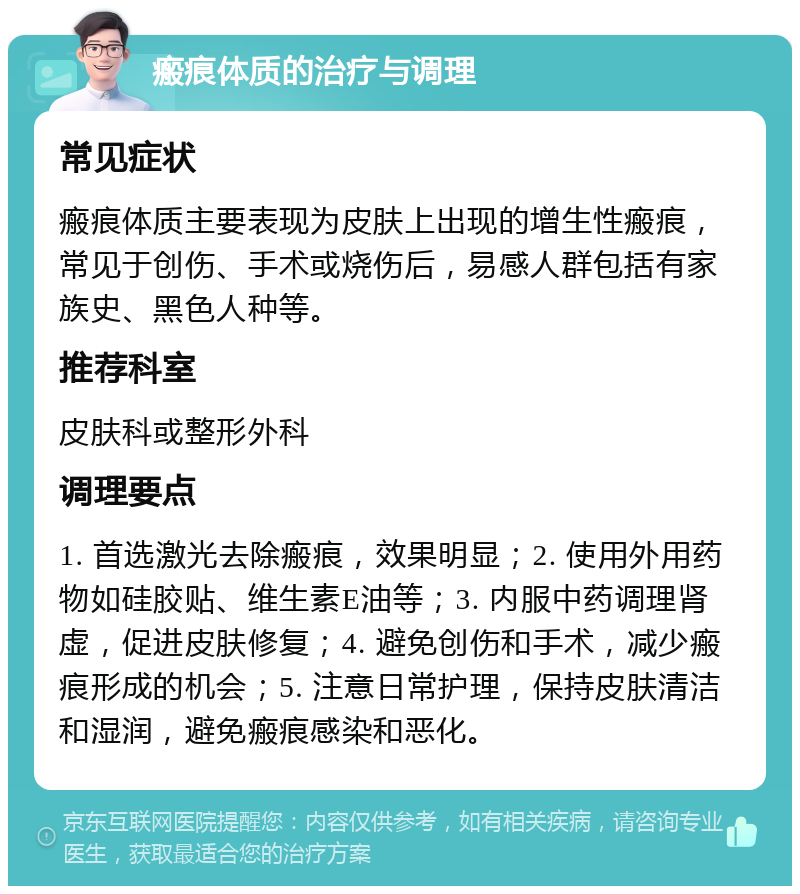 瘢痕体质的治疗与调理 常见症状 瘢痕体质主要表现为皮肤上出现的增生性瘢痕，常见于创伤、手术或烧伤后，易感人群包括有家族史、黑色人种等。 推荐科室 皮肤科或整形外科 调理要点 1. 首选激光去除瘢痕，效果明显；2. 使用外用药物如硅胶贴、维生素E油等；3. 内服中药调理肾虚，促进皮肤修复；4. 避免创伤和手术，减少瘢痕形成的机会；5. 注意日常护理，保持皮肤清洁和湿润，避免瘢痕感染和恶化。