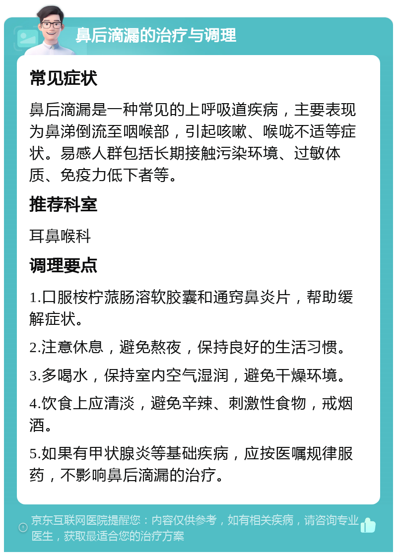 鼻后滴漏的治疗与调理 常见症状 鼻后滴漏是一种常见的上呼吸道疾病，主要表现为鼻涕倒流至咽喉部，引起咳嗽、喉咙不适等症状。易感人群包括长期接触污染环境、过敏体质、免疫力低下者等。 推荐科室 耳鼻喉科 调理要点 1.口服桉柠蒎肠溶软胶囊和通窍鼻炎片，帮助缓解症状。 2.注意休息，避免熬夜，保持良好的生活习惯。 3.多喝水，保持室内空气湿润，避免干燥环境。 4.饮食上应清淡，避免辛辣、刺激性食物，戒烟酒。 5.如果有甲状腺炎等基础疾病，应按医嘱规律服药，不影响鼻后滴漏的治疗。