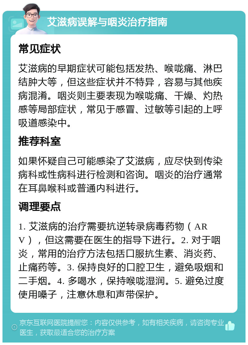 艾滋病误解与咽炎治疗指南 常见症状 艾滋病的早期症状可能包括发热、喉咙痛、淋巴结肿大等，但这些症状并不特异，容易与其他疾病混淆。咽炎则主要表现为喉咙痛、干燥、灼热感等局部症状，常见于感冒、过敏等引起的上呼吸道感染中。 推荐科室 如果怀疑自己可能感染了艾滋病，应尽快到传染病科或性病科进行检测和咨询。咽炎的治疗通常在耳鼻喉科或普通内科进行。 调理要点 1. 艾滋病的治疗需要抗逆转录病毒药物（ARV），但这需要在医生的指导下进行。2. 对于咽炎，常用的治疗方法包括口服抗生素、消炎药、止痛药等。3. 保持良好的口腔卫生，避免吸烟和二手烟。4. 多喝水，保持喉咙湿润。5. 避免过度使用嗓子，注意休息和声带保护。