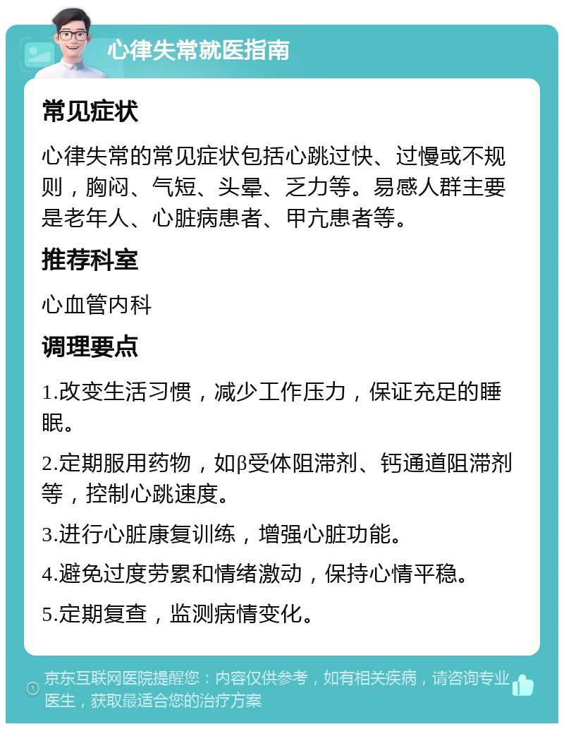 心律失常就医指南 常见症状 心律失常的常见症状包括心跳过快、过慢或不规则，胸闷、气短、头晕、乏力等。易感人群主要是老年人、心脏病患者、甲亢患者等。 推荐科室 心血管内科 调理要点 1.改变生活习惯，减少工作压力，保证充足的睡眠。 2.定期服用药物，如β受体阻滞剂、钙通道阻滞剂等，控制心跳速度。 3.进行心脏康复训练，增强心脏功能。 4.避免过度劳累和情绪激动，保持心情平稳。 5.定期复查，监测病情变化。