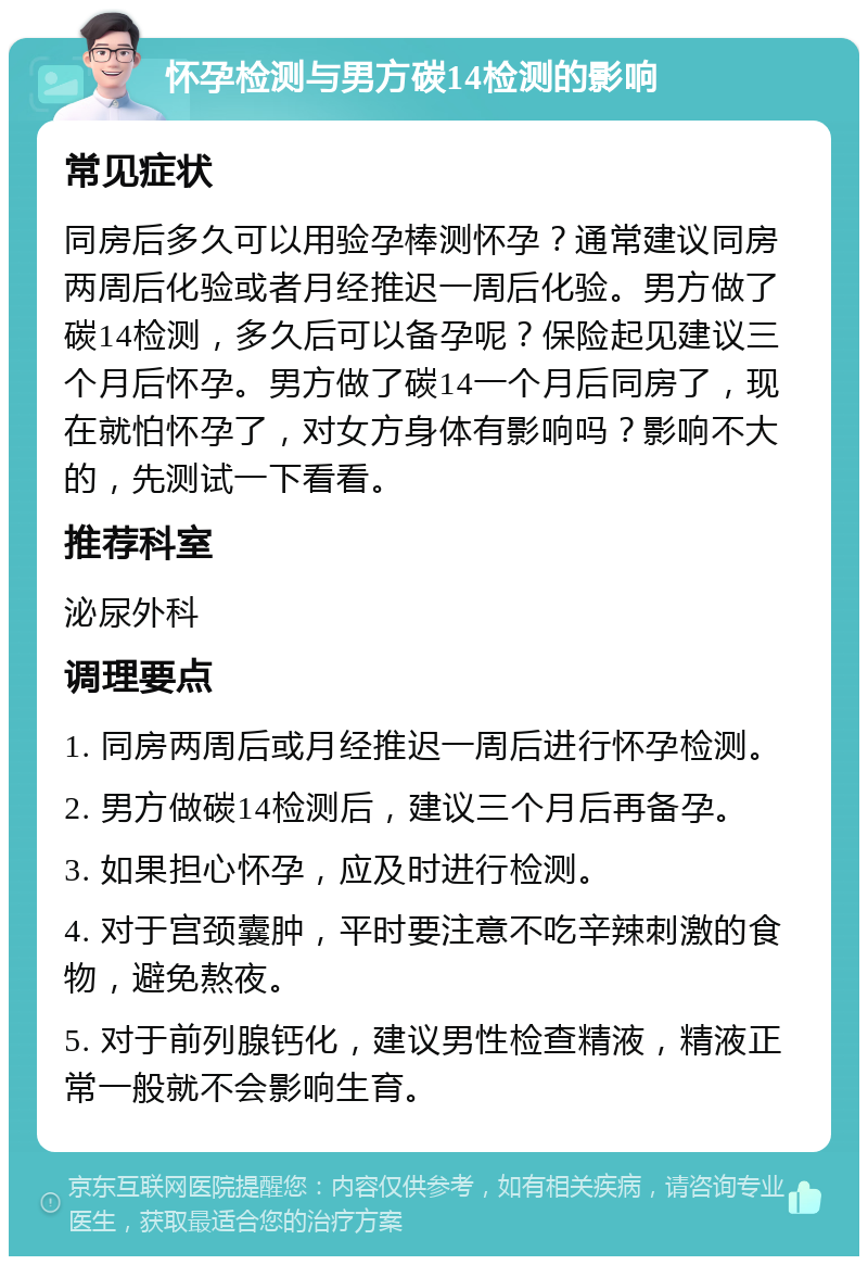 怀孕检测与男方碳14检测的影响 常见症状 同房后多久可以用验孕棒测怀孕？通常建议同房两周后化验或者月经推迟一周后化验。男方做了碳14检测，多久后可以备孕呢？保险起见建议三个月后怀孕。男方做了碳14一个月后同房了，现在就怕怀孕了，对女方身体有影响吗？影响不大的，先测试一下看看。 推荐科室 泌尿外科 调理要点 1. 同房两周后或月经推迟一周后进行怀孕检测。 2. 男方做碳14检测后，建议三个月后再备孕。 3. 如果担心怀孕，应及时进行检测。 4. 对于宫颈囊肿，平时要注意不吃辛辣刺激的食物，避免熬夜。 5. 对于前列腺钙化，建议男性检查精液，精液正常一般就不会影响生育。