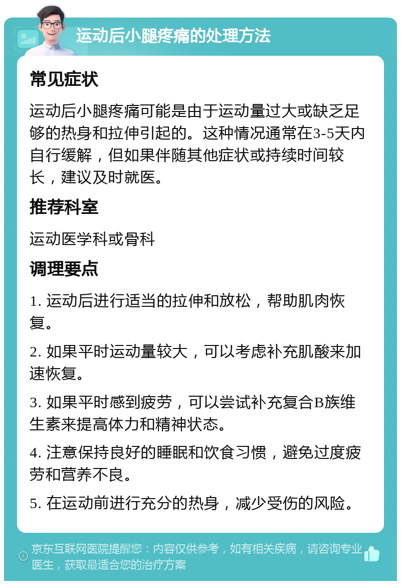 运动后小腿疼痛的处理方法 常见症状 运动后小腿疼痛可能是由于运动量过大或缺乏足够的热身和拉伸引起的。这种情况通常在3-5天内自行缓解，但如果伴随其他症状或持续时间较长，建议及时就医。 推荐科室 运动医学科或骨科 调理要点 1. 运动后进行适当的拉伸和放松，帮助肌肉恢复。 2. 如果平时运动量较大，可以考虑补充肌酸来加速恢复。 3. 如果平时感到疲劳，可以尝试补充复合B族维生素来提高体力和精神状态。 4. 注意保持良好的睡眠和饮食习惯，避免过度疲劳和营养不良。 5. 在运动前进行充分的热身，减少受伤的风险。