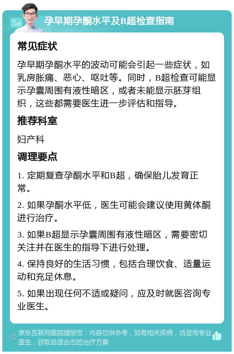 孕早期孕酮水平及B超检查指南 常见症状 孕早期孕酮水平的波动可能会引起一些症状，如乳房胀痛、恶心、呕吐等。同时，B超检查可能显示孕囊周围有液性暗区，或者未能显示胚芽组织，这些都需要医生进一步评估和指导。 推荐科室 妇产科 调理要点 1. 定期复查孕酮水平和B超，确保胎儿发育正常。 2. 如果孕酮水平低，医生可能会建议使用黄体酮进行治疗。 3. 如果B超显示孕囊周围有液性暗区，需要密切关注并在医生的指导下进行处理。 4. 保持良好的生活习惯，包括合理饮食、适量运动和充足休息。 5. 如果出现任何不适或疑问，应及时就医咨询专业医生。