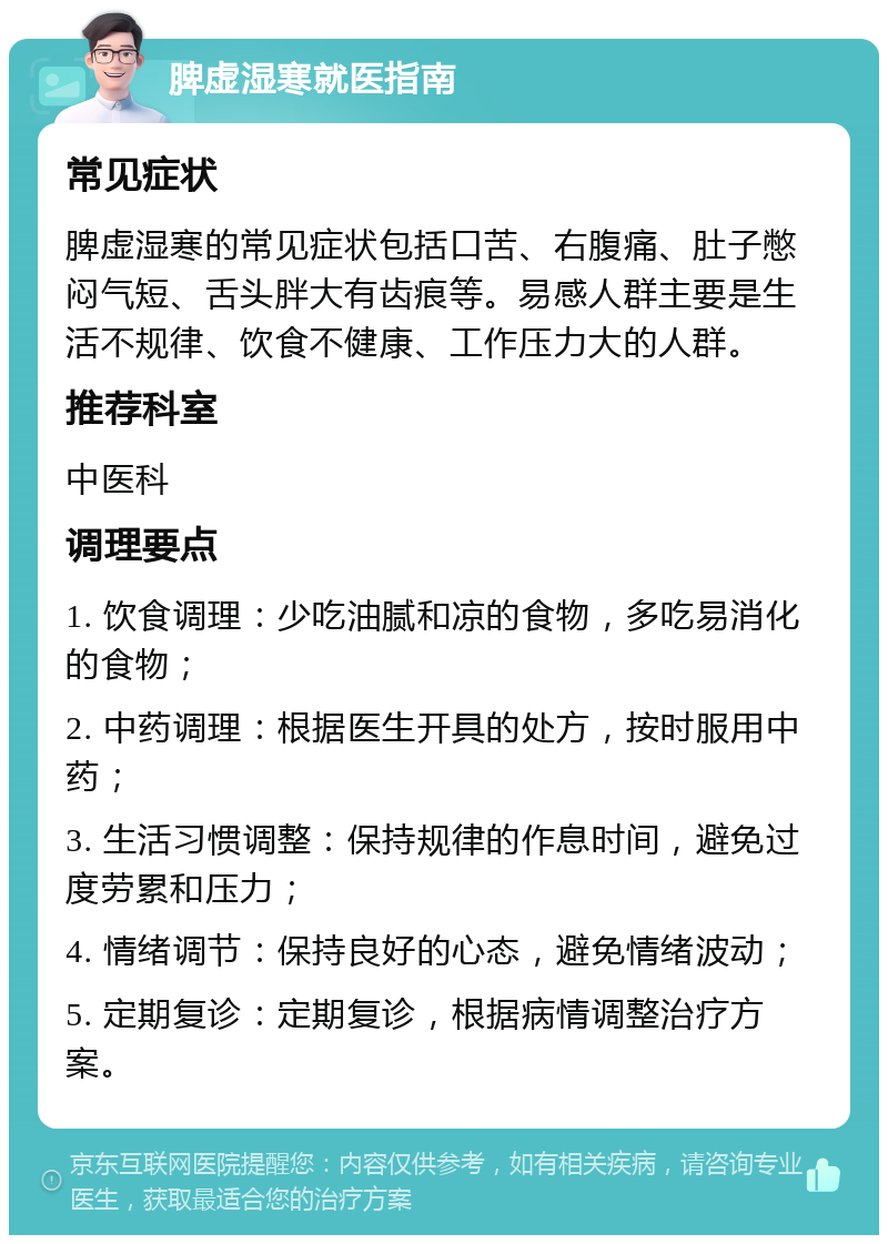 脾虚湿寒就医指南 常见症状 脾虚湿寒的常见症状包括口苦、右腹痛、肚子憋闷气短、舌头胖大有齿痕等。易感人群主要是生活不规律、饮食不健康、工作压力大的人群。 推荐科室 中医科 调理要点 1. 饮食调理：少吃油腻和凉的食物，多吃易消化的食物； 2. 中药调理：根据医生开具的处方，按时服用中药； 3. 生活习惯调整：保持规律的作息时间，避免过度劳累和压力； 4. 情绪调节：保持良好的心态，避免情绪波动； 5. 定期复诊：定期复诊，根据病情调整治疗方案。