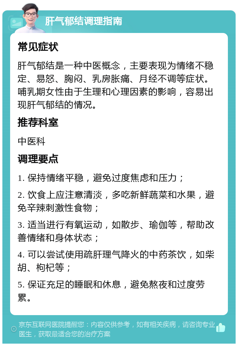 肝气郁结调理指南 常见症状 肝气郁结是一种中医概念，主要表现为情绪不稳定、易怒、胸闷、乳房胀痛、月经不调等症状。哺乳期女性由于生理和心理因素的影响，容易出现肝气郁结的情况。 推荐科室 中医科 调理要点 1. 保持情绪平稳，避免过度焦虑和压力； 2. 饮食上应注意清淡，多吃新鲜蔬菜和水果，避免辛辣刺激性食物； 3. 适当进行有氧运动，如散步、瑜伽等，帮助改善情绪和身体状态； 4. 可以尝试使用疏肝理气降火的中药茶饮，如柴胡、枸杞等； 5. 保证充足的睡眠和休息，避免熬夜和过度劳累。