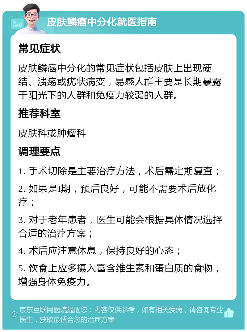 皮肤鳞癌中分化就医指南 常见症状 皮肤鳞癌中分化的常见症状包括皮肤上出现硬结、溃疡或疣状病变，易感人群主要是长期暴露于阳光下的人群和免疫力较弱的人群。 推荐科室 皮肤科或肿瘤科 调理要点 1. 手术切除是主要治疗方法，术后需定期复查； 2. 如果是I期，预后良好，可能不需要术后放化疗； 3. 对于老年患者，医生可能会根据具体情况选择合适的治疗方案； 4. 术后应注意休息，保持良好的心态； 5. 饮食上应多摄入富含维生素和蛋白质的食物，增强身体免疫力。