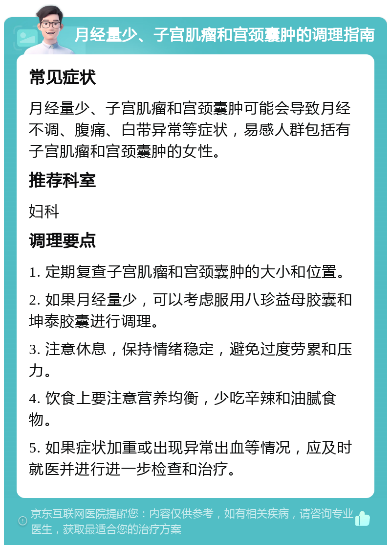 月经量少、子宫肌瘤和宫颈囊肿的调理指南 常见症状 月经量少、子宫肌瘤和宫颈囊肿可能会导致月经不调、腹痛、白带异常等症状，易感人群包括有子宫肌瘤和宫颈囊肿的女性。 推荐科室 妇科 调理要点 1. 定期复查子宫肌瘤和宫颈囊肿的大小和位置。 2. 如果月经量少，可以考虑服用八珍益母胶囊和坤泰胶囊进行调理。 3. 注意休息，保持情绪稳定，避免过度劳累和压力。 4. 饮食上要注意营养均衡，少吃辛辣和油腻食物。 5. 如果症状加重或出现异常出血等情况，应及时就医并进行进一步检查和治疗。