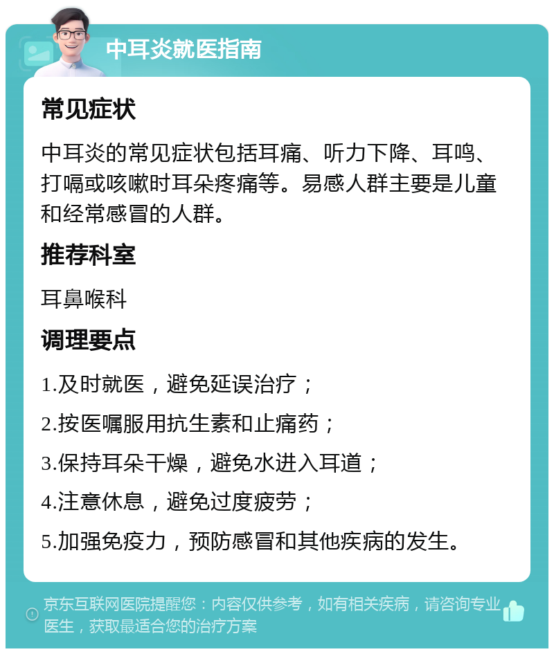 中耳炎就医指南 常见症状 中耳炎的常见症状包括耳痛、听力下降、耳鸣、打嗝或咳嗽时耳朵疼痛等。易感人群主要是儿童和经常感冒的人群。 推荐科室 耳鼻喉科 调理要点 1.及时就医，避免延误治疗； 2.按医嘱服用抗生素和止痛药； 3.保持耳朵干燥，避免水进入耳道； 4.注意休息，避免过度疲劳； 5.加强免疫力，预防感冒和其他疾病的发生。