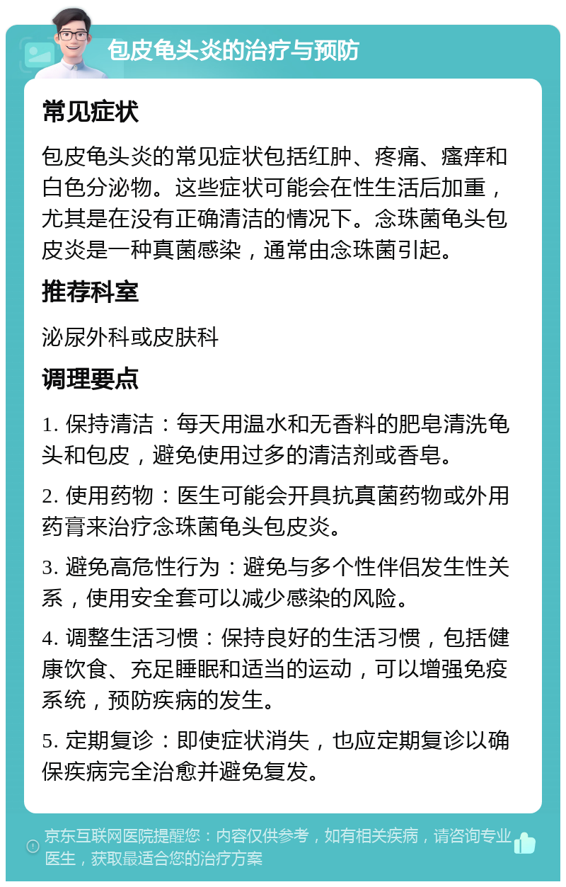 包皮龟头炎的治疗与预防 常见症状 包皮龟头炎的常见症状包括红肿、疼痛、瘙痒和白色分泌物。这些症状可能会在性生活后加重，尤其是在没有正确清洁的情况下。念珠菌龟头包皮炎是一种真菌感染，通常由念珠菌引起。 推荐科室 泌尿外科或皮肤科 调理要点 1. 保持清洁：每天用温水和无香料的肥皂清洗龟头和包皮，避免使用过多的清洁剂或香皂。 2. 使用药物：医生可能会开具抗真菌药物或外用药膏来治疗念珠菌龟头包皮炎。 3. 避免高危性行为：避免与多个性伴侣发生性关系，使用安全套可以减少感染的风险。 4. 调整生活习惯：保持良好的生活习惯，包括健康饮食、充足睡眠和适当的运动，可以增强免疫系统，预防疾病的发生。 5. 定期复诊：即使症状消失，也应定期复诊以确保疾病完全治愈并避免复发。