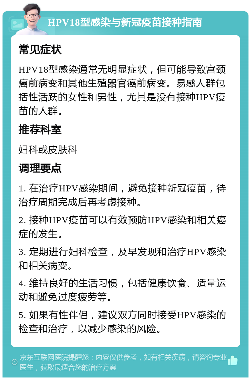 HPV18型感染与新冠疫苗接种指南 常见症状 HPV18型感染通常无明显症状，但可能导致宫颈癌前病变和其他生殖器官癌前病变。易感人群包括性活跃的女性和男性，尤其是没有接种HPV疫苗的人群。 推荐科室 妇科或皮肤科 调理要点 1. 在治疗HPV感染期间，避免接种新冠疫苗，待治疗周期完成后再考虑接种。 2. 接种HPV疫苗可以有效预防HPV感染和相关癌症的发生。 3. 定期进行妇科检查，及早发现和治疗HPV感染和相关病变。 4. 维持良好的生活习惯，包括健康饮食、适量运动和避免过度疲劳等。 5. 如果有性伴侣，建议双方同时接受HPV感染的检查和治疗，以减少感染的风险。