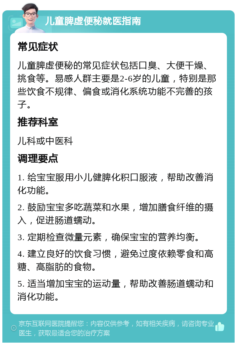 儿童脾虚便秘就医指南 常见症状 儿童脾虚便秘的常见症状包括口臭、大便干燥、挑食等。易感人群主要是2-6岁的儿童，特别是那些饮食不规律、偏食或消化系统功能不完善的孩子。 推荐科室 儿科或中医科 调理要点 1. 给宝宝服用小儿健脾化积口服液，帮助改善消化功能。 2. 鼓励宝宝多吃蔬菜和水果，增加膳食纤维的摄入，促进肠道蠕动。 3. 定期检查微量元素，确保宝宝的营养均衡。 4. 建立良好的饮食习惯，避免过度依赖零食和高糖、高脂肪的食物。 5. 适当增加宝宝的运动量，帮助改善肠道蠕动和消化功能。