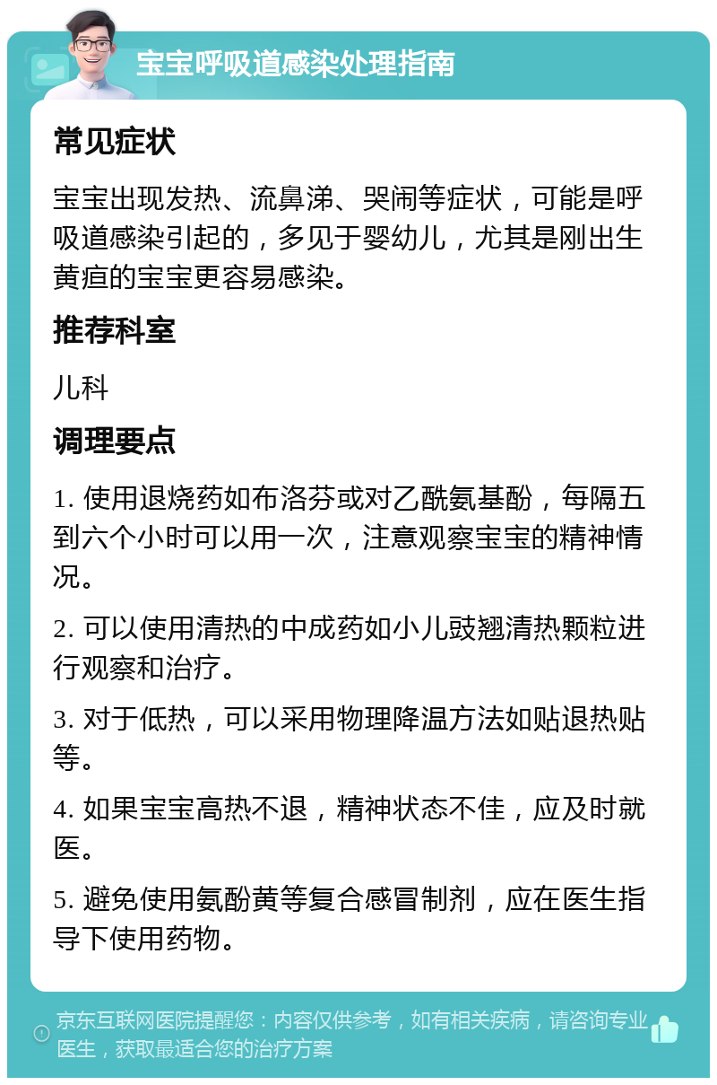 宝宝呼吸道感染处理指南 常见症状 宝宝出现发热、流鼻涕、哭闹等症状，可能是呼吸道感染引起的，多见于婴幼儿，尤其是刚出生黄疸的宝宝更容易感染。 推荐科室 儿科 调理要点 1. 使用退烧药如布洛芬或对乙酰氨基酚，每隔五到六个小时可以用一次，注意观察宝宝的精神情况。 2. 可以使用清热的中成药如小儿豉翘清热颗粒进行观察和治疗。 3. 对于低热，可以采用物理降温方法如贴退热贴等。 4. 如果宝宝高热不退，精神状态不佳，应及时就医。 5. 避免使用氨酚黄等复合感冒制剂，应在医生指导下使用药物。