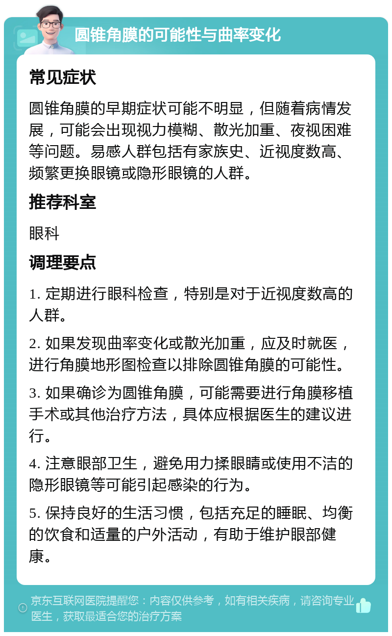 圆锥角膜的可能性与曲率变化 常见症状 圆锥角膜的早期症状可能不明显，但随着病情发展，可能会出现视力模糊、散光加重、夜视困难等问题。易感人群包括有家族史、近视度数高、频繁更换眼镜或隐形眼镜的人群。 推荐科室 眼科 调理要点 1. 定期进行眼科检查，特别是对于近视度数高的人群。 2. 如果发现曲率变化或散光加重，应及时就医，进行角膜地形图检查以排除圆锥角膜的可能性。 3. 如果确诊为圆锥角膜，可能需要进行角膜移植手术或其他治疗方法，具体应根据医生的建议进行。 4. 注意眼部卫生，避免用力揉眼睛或使用不洁的隐形眼镜等可能引起感染的行为。 5. 保持良好的生活习惯，包括充足的睡眠、均衡的饮食和适量的户外活动，有助于维护眼部健康。