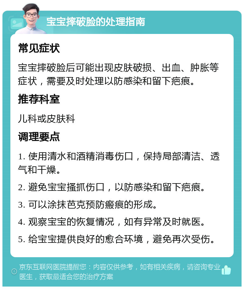 宝宝摔破脸的处理指南 常见症状 宝宝摔破脸后可能出现皮肤破损、出血、肿胀等症状，需要及时处理以防感染和留下疤痕。 推荐科室 儿科或皮肤科 调理要点 1. 使用清水和酒精消毒伤口，保持局部清洁、透气和干燥。 2. 避免宝宝搔抓伤口，以防感染和留下疤痕。 3. 可以涂抹芭克预防瘢痕的形成。 4. 观察宝宝的恢复情况，如有异常及时就医。 5. 给宝宝提供良好的愈合环境，避免再次受伤。