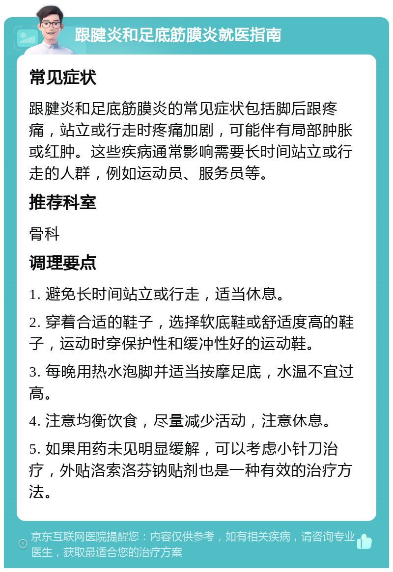 跟腱炎和足底筋膜炎就医指南 常见症状 跟腱炎和足底筋膜炎的常见症状包括脚后跟疼痛，站立或行走时疼痛加剧，可能伴有局部肿胀或红肿。这些疾病通常影响需要长时间站立或行走的人群，例如运动员、服务员等。 推荐科室 骨科 调理要点 1. 避免长时间站立或行走，适当休息。 2. 穿着合适的鞋子，选择软底鞋或舒适度高的鞋子，运动时穿保护性和缓冲性好的运动鞋。 3. 每晚用热水泡脚并适当按摩足底，水温不宜过高。 4. 注意均衡饮食，尽量减少活动，注意休息。 5. 如果用药未见明显缓解，可以考虑小针刀治疗，外贴洛索洛芬钠贴剂也是一种有效的治疗方法。