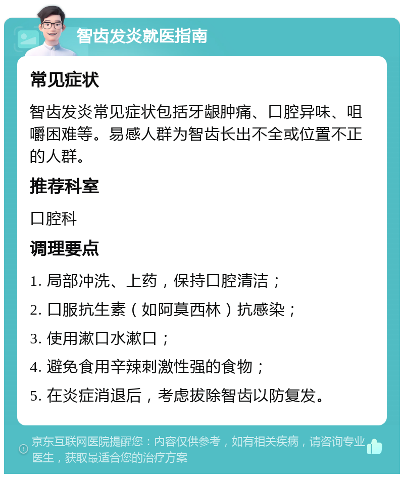 智齿发炎就医指南 常见症状 智齿发炎常见症状包括牙龈肿痛、口腔异味、咀嚼困难等。易感人群为智齿长出不全或位置不正的人群。 推荐科室 口腔科 调理要点 1. 局部冲洗、上药，保持口腔清洁； 2. 口服抗生素（如阿莫西林）抗感染； 3. 使用漱口水漱口； 4. 避免食用辛辣刺激性强的食物； 5. 在炎症消退后，考虑拔除智齿以防复发。