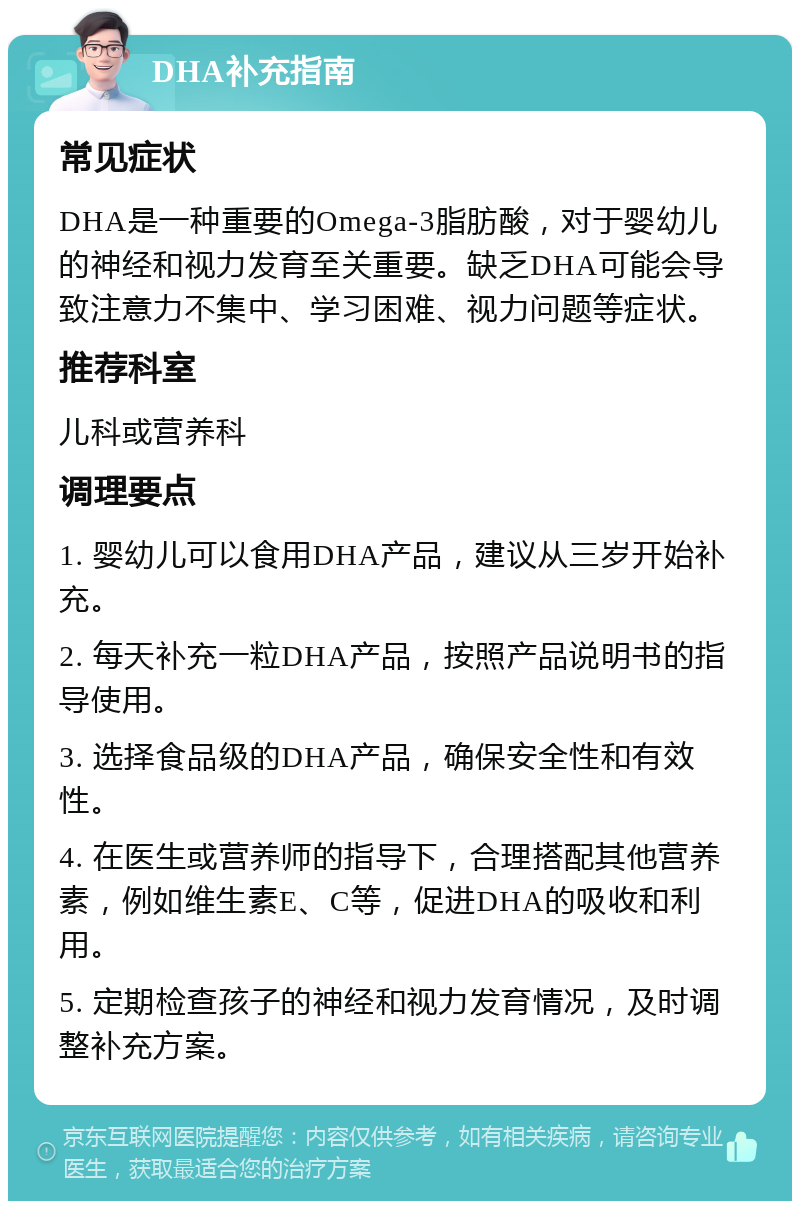 DHA补充指南 常见症状 DHA是一种重要的Omega-3脂肪酸，对于婴幼儿的神经和视力发育至关重要。缺乏DHA可能会导致注意力不集中、学习困难、视力问题等症状。 推荐科室 儿科或营养科 调理要点 1. 婴幼儿可以食用DHA产品，建议从三岁开始补充。 2. 每天补充一粒DHA产品，按照产品说明书的指导使用。 3. 选择食品级的DHA产品，确保安全性和有效性。 4. 在医生或营养师的指导下，合理搭配其他营养素，例如维生素E、C等，促进DHA的吸收和利用。 5. 定期检查孩子的神经和视力发育情况，及时调整补充方案。