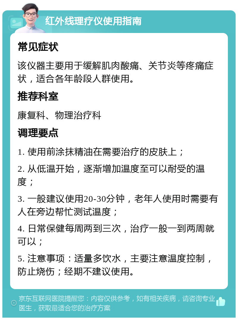 红外线理疗仪使用指南 常见症状 该仪器主要用于缓解肌肉酸痛、关节炎等疼痛症状，适合各年龄段人群使用。 推荐科室 康复科、物理治疗科 调理要点 1. 使用前涂抹精油在需要治疗的皮肤上； 2. 从低温开始，逐渐增加温度至可以耐受的温度； 3. 一般建议使用20-30分钟，老年人使用时需要有人在旁边帮忙测试温度； 4. 日常保健每周两到三次，治疗一般一到两周就可以； 5. 注意事项：适量多饮水，主要注意温度控制，防止烧伤；经期不建议使用。