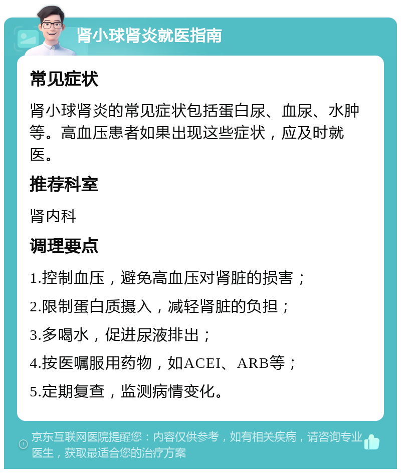 肾小球肾炎就医指南 常见症状 肾小球肾炎的常见症状包括蛋白尿、血尿、水肿等。高血压患者如果出现这些症状，应及时就医。 推荐科室 肾内科 调理要点 1.控制血压，避免高血压对肾脏的损害； 2.限制蛋白质摄入，减轻肾脏的负担； 3.多喝水，促进尿液排出； 4.按医嘱服用药物，如ACEI、ARB等； 5.定期复查，监测病情变化。