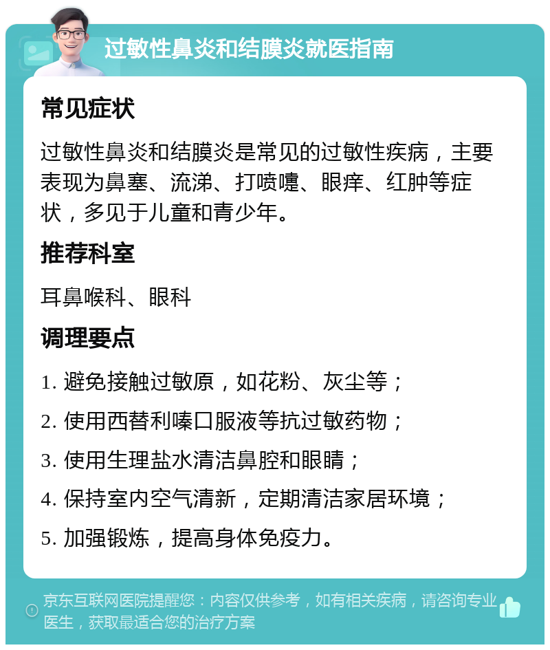 过敏性鼻炎和结膜炎就医指南 常见症状 过敏性鼻炎和结膜炎是常见的过敏性疾病，主要表现为鼻塞、流涕、打喷嚏、眼痒、红肿等症状，多见于儿童和青少年。 推荐科室 耳鼻喉科、眼科 调理要点 1. 避免接触过敏原，如花粉、灰尘等； 2. 使用西替利嗪口服液等抗过敏药物； 3. 使用生理盐水清洁鼻腔和眼睛； 4. 保持室内空气清新，定期清洁家居环境； 5. 加强锻炼，提高身体免疫力。