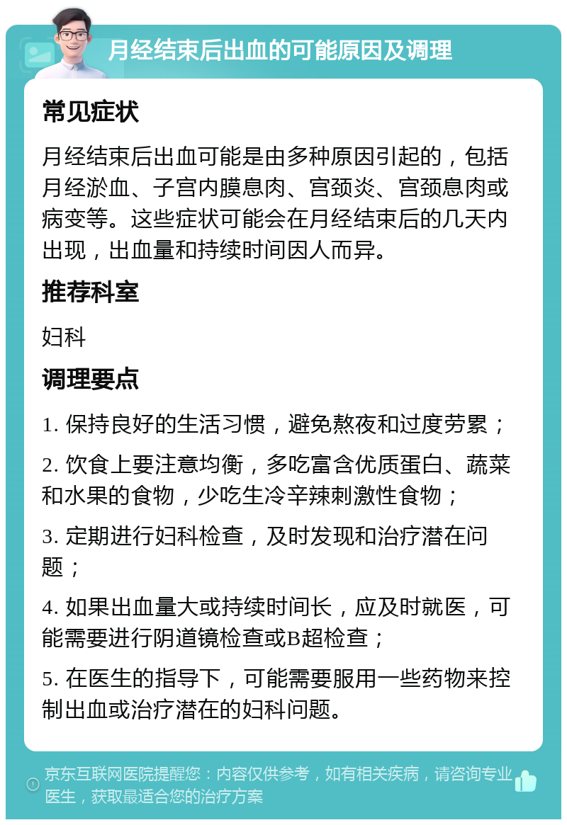 月经结束后出血的可能原因及调理 常见症状 月经结束后出血可能是由多种原因引起的，包括月经淤血、子宫内膜息肉、宫颈炎、宫颈息肉或病变等。这些症状可能会在月经结束后的几天内出现，出血量和持续时间因人而异。 推荐科室 妇科 调理要点 1. 保持良好的生活习惯，避免熬夜和过度劳累； 2. 饮食上要注意均衡，多吃富含优质蛋白、蔬菜和水果的食物，少吃生冷辛辣刺激性食物； 3. 定期进行妇科检查，及时发现和治疗潜在问题； 4. 如果出血量大或持续时间长，应及时就医，可能需要进行阴道镜检查或B超检查； 5. 在医生的指导下，可能需要服用一些药物来控制出血或治疗潜在的妇科问题。