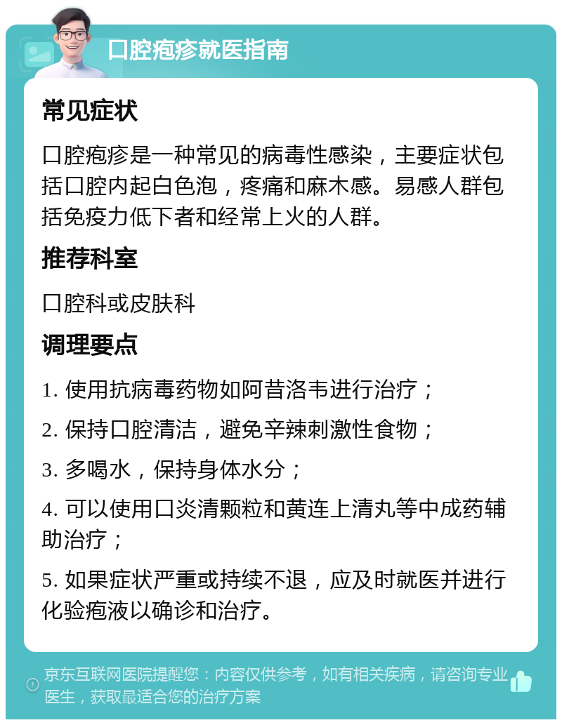 口腔疱疹就医指南 常见症状 口腔疱疹是一种常见的病毒性感染，主要症状包括口腔内起白色泡，疼痛和麻木感。易感人群包括免疫力低下者和经常上火的人群。 推荐科室 口腔科或皮肤科 调理要点 1. 使用抗病毒药物如阿昔洛韦进行治疗； 2. 保持口腔清洁，避免辛辣刺激性食物； 3. 多喝水，保持身体水分； 4. 可以使用口炎清颗粒和黄连上清丸等中成药辅助治疗； 5. 如果症状严重或持续不退，应及时就医并进行化验疱液以确诊和治疗。