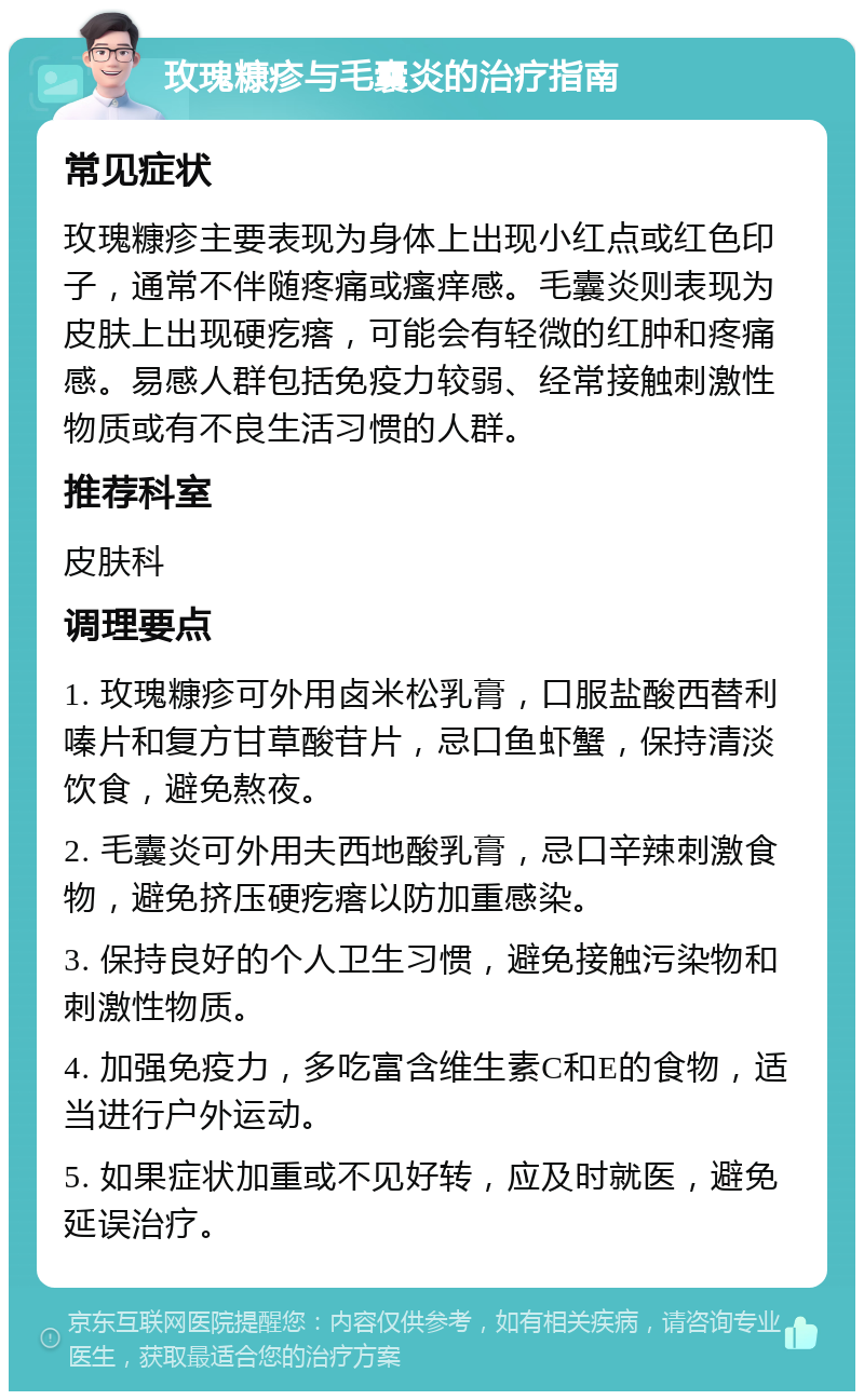 玫瑰糠疹与毛囊炎的治疗指南 常见症状 玫瑰糠疹主要表现为身体上出现小红点或红色印子，通常不伴随疼痛或瘙痒感。毛囊炎则表现为皮肤上出现硬疙瘩，可能会有轻微的红肿和疼痛感。易感人群包括免疫力较弱、经常接触刺激性物质或有不良生活习惯的人群。 推荐科室 皮肤科 调理要点 1. 玫瑰糠疹可外用卤米松乳膏，口服盐酸西替利嗪片和复方甘草酸苷片，忌口鱼虾蟹，保持清淡饮食，避免熬夜。 2. 毛囊炎可外用夫西地酸乳膏，忌口辛辣刺激食物，避免挤压硬疙瘩以防加重感染。 3. 保持良好的个人卫生习惯，避免接触污染物和刺激性物质。 4. 加强免疫力，多吃富含维生素C和E的食物，适当进行户外运动。 5. 如果症状加重或不见好转，应及时就医，避免延误治疗。