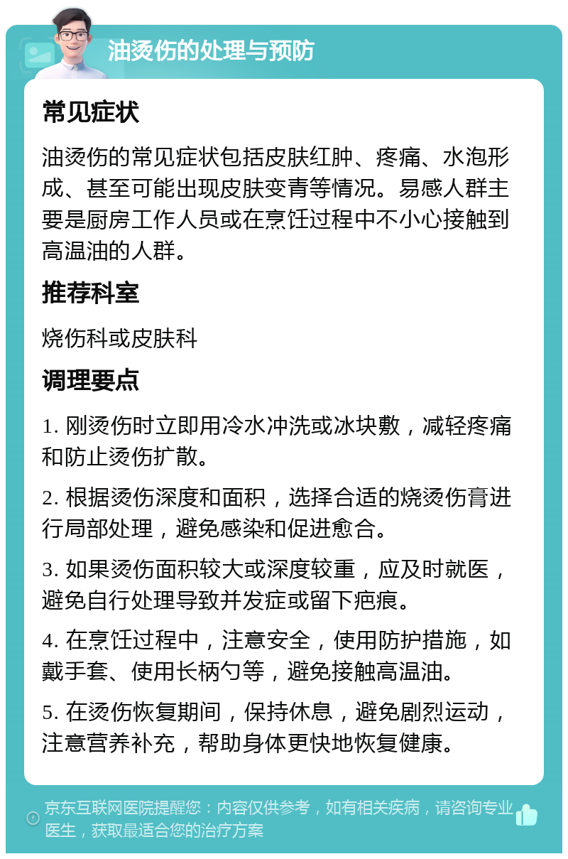 油烫伤的处理与预防 常见症状 油烫伤的常见症状包括皮肤红肿、疼痛、水泡形成、甚至可能出现皮肤变青等情况。易感人群主要是厨房工作人员或在烹饪过程中不小心接触到高温油的人群。 推荐科室 烧伤科或皮肤科 调理要点 1. 刚烫伤时立即用冷水冲洗或冰块敷，减轻疼痛和防止烫伤扩散。 2. 根据烫伤深度和面积，选择合适的烧烫伤膏进行局部处理，避免感染和促进愈合。 3. 如果烫伤面积较大或深度较重，应及时就医，避免自行处理导致并发症或留下疤痕。 4. 在烹饪过程中，注意安全，使用防护措施，如戴手套、使用长柄勺等，避免接触高温油。 5. 在烫伤恢复期间，保持休息，避免剧烈运动，注意营养补充，帮助身体更快地恢复健康。