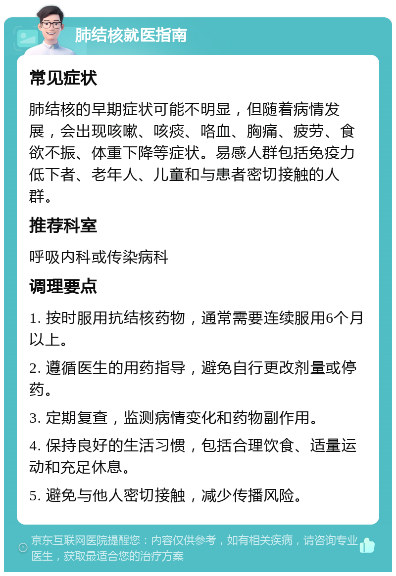 肺结核就医指南 常见症状 肺结核的早期症状可能不明显，但随着病情发展，会出现咳嗽、咳痰、咯血、胸痛、疲劳、食欲不振、体重下降等症状。易感人群包括免疫力低下者、老年人、儿童和与患者密切接触的人群。 推荐科室 呼吸内科或传染病科 调理要点 1. 按时服用抗结核药物，通常需要连续服用6个月以上。 2. 遵循医生的用药指导，避免自行更改剂量或停药。 3. 定期复查，监测病情变化和药物副作用。 4. 保持良好的生活习惯，包括合理饮食、适量运动和充足休息。 5. 避免与他人密切接触，减少传播风险。