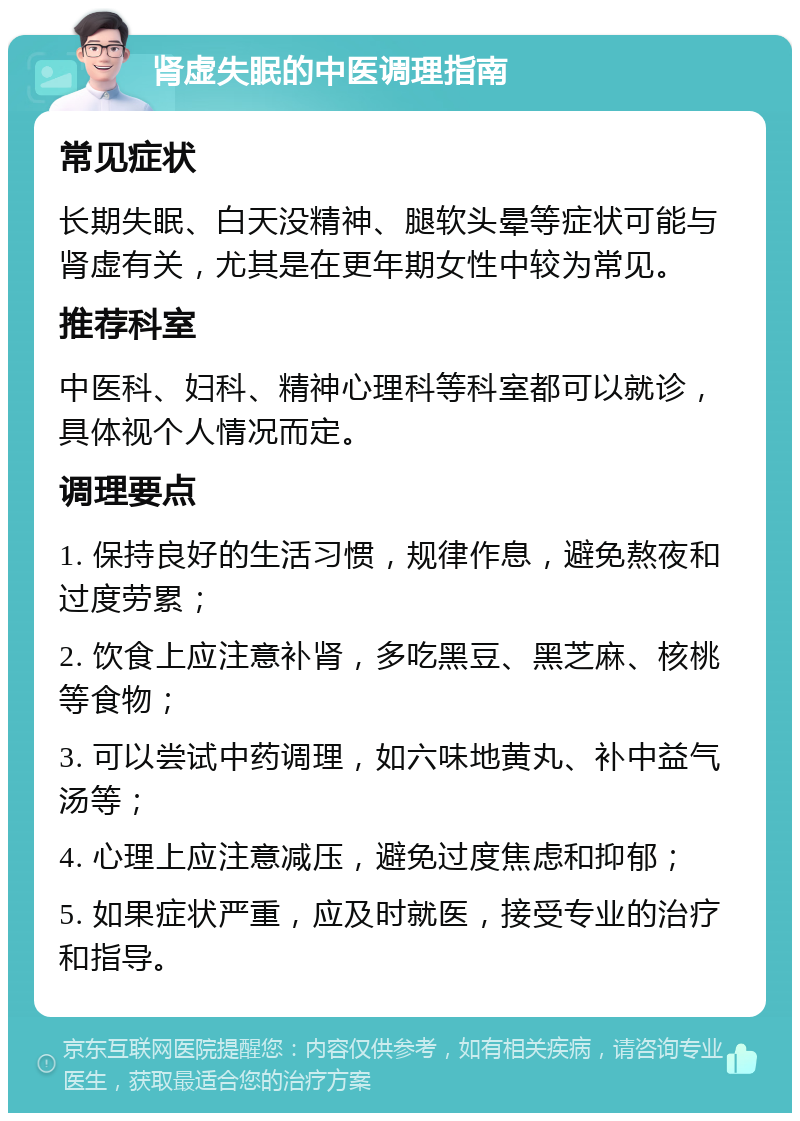 肾虚失眠的中医调理指南 常见症状 长期失眠、白天没精神、腿软头晕等症状可能与肾虚有关，尤其是在更年期女性中较为常见。 推荐科室 中医科、妇科、精神心理科等科室都可以就诊，具体视个人情况而定。 调理要点 1. 保持良好的生活习惯，规律作息，避免熬夜和过度劳累； 2. 饮食上应注意补肾，多吃黑豆、黑芝麻、核桃等食物； 3. 可以尝试中药调理，如六味地黄丸、补中益气汤等； 4. 心理上应注意减压，避免过度焦虑和抑郁； 5. 如果症状严重，应及时就医，接受专业的治疗和指导。