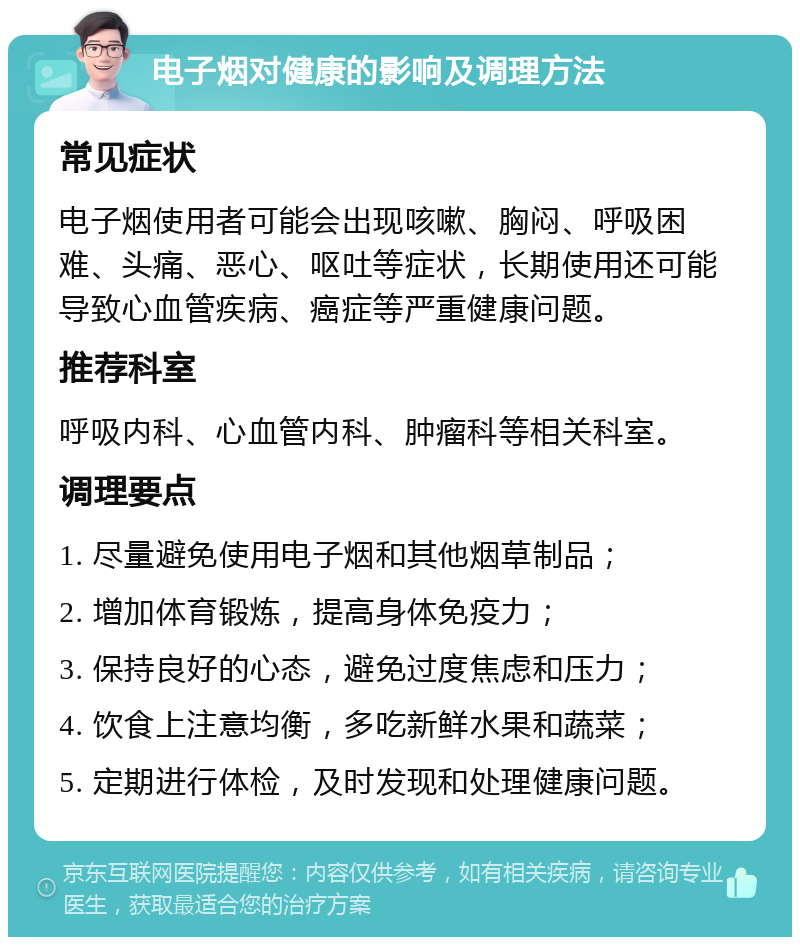 电子烟对健康的影响及调理方法 常见症状 电子烟使用者可能会出现咳嗽、胸闷、呼吸困难、头痛、恶心、呕吐等症状，长期使用还可能导致心血管疾病、癌症等严重健康问题。 推荐科室 呼吸内科、心血管内科、肿瘤科等相关科室。 调理要点 1. 尽量避免使用电子烟和其他烟草制品； 2. 增加体育锻炼，提高身体免疫力； 3. 保持良好的心态，避免过度焦虑和压力； 4. 饮食上注意均衡，多吃新鲜水果和蔬菜； 5. 定期进行体检，及时发现和处理健康问题。