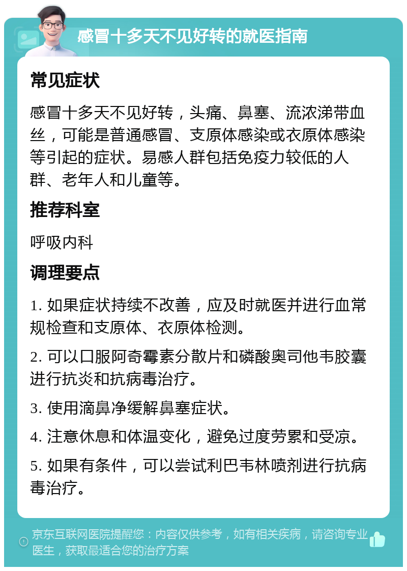 感冒十多天不见好转的就医指南 常见症状 感冒十多天不见好转，头痛、鼻塞、流浓涕带血丝，可能是普通感冒、支原体感染或衣原体感染等引起的症状。易感人群包括免疫力较低的人群、老年人和儿童等。 推荐科室 呼吸内科 调理要点 1. 如果症状持续不改善，应及时就医并进行血常规检查和支原体、衣原体检测。 2. 可以口服阿奇霉素分散片和磷酸奥司他韦胶囊进行抗炎和抗病毒治疗。 3. 使用滴鼻净缓解鼻塞症状。 4. 注意休息和体温变化，避免过度劳累和受凉。 5. 如果有条件，可以尝试利巴韦林喷剂进行抗病毒治疗。