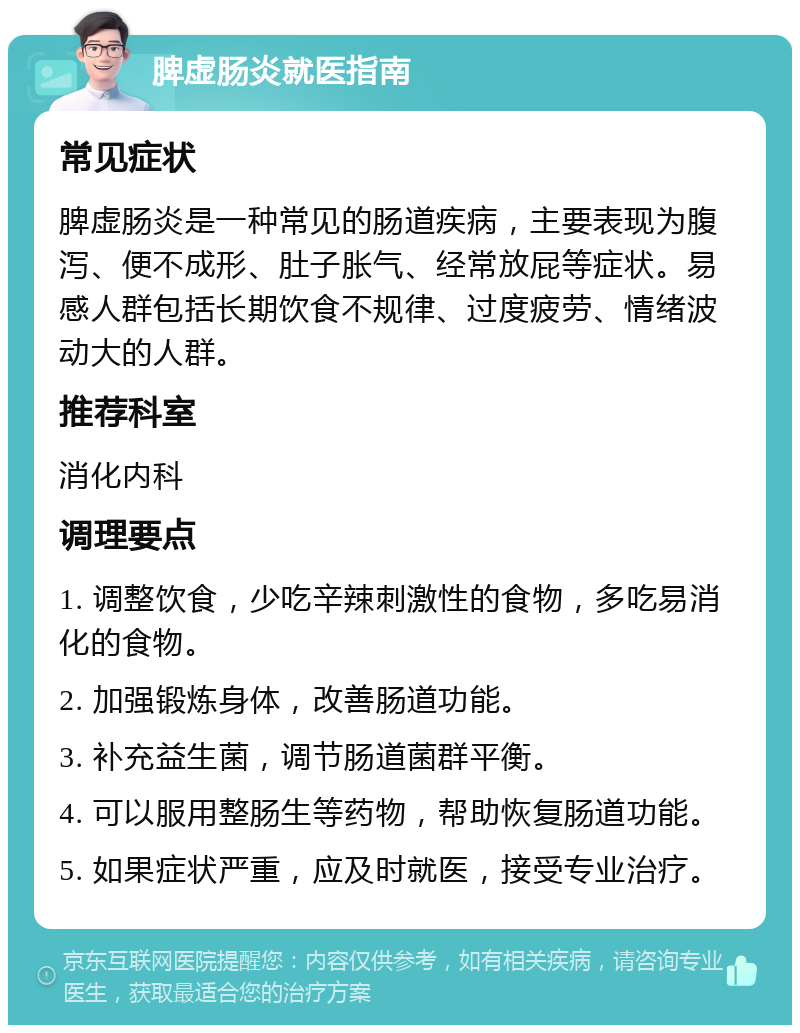 脾虚肠炎就医指南 常见症状 脾虚肠炎是一种常见的肠道疾病，主要表现为腹泻、便不成形、肚子胀气、经常放屁等症状。易感人群包括长期饮食不规律、过度疲劳、情绪波动大的人群。 推荐科室 消化内科 调理要点 1. 调整饮食，少吃辛辣刺激性的食物，多吃易消化的食物。 2. 加强锻炼身体，改善肠道功能。 3. 补充益生菌，调节肠道菌群平衡。 4. 可以服用整肠生等药物，帮助恢复肠道功能。 5. 如果症状严重，应及时就医，接受专业治疗。