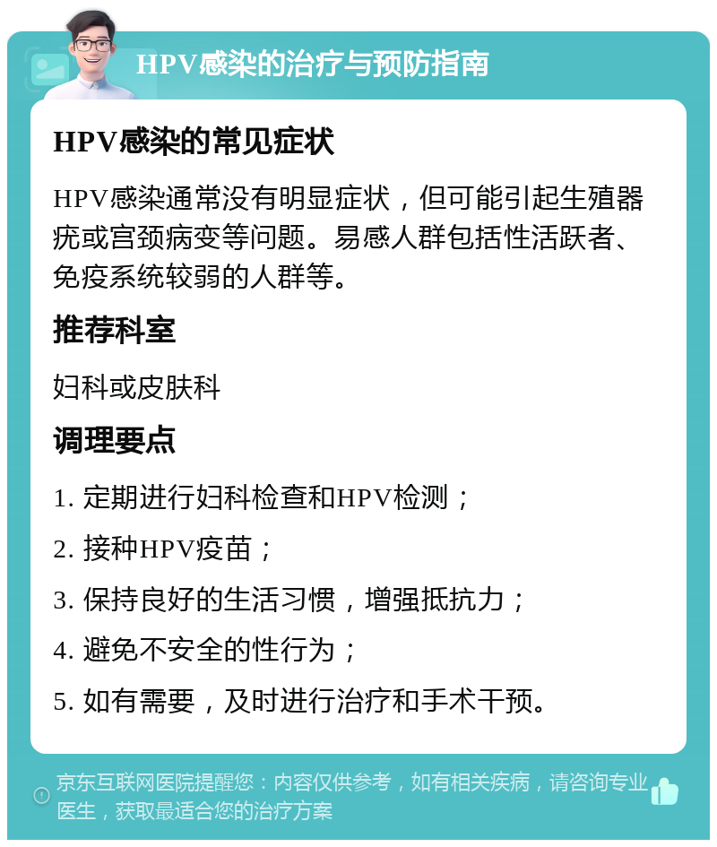 HPV感染的治疗与预防指南 HPV感染的常见症状 HPV感染通常没有明显症状，但可能引起生殖器疣或宫颈病变等问题。易感人群包括性活跃者、免疫系统较弱的人群等。 推荐科室 妇科或皮肤科 调理要点 1. 定期进行妇科检查和HPV检测； 2. 接种HPV疫苗； 3. 保持良好的生活习惯，增强抵抗力； 4. 避免不安全的性行为； 5. 如有需要，及时进行治疗和手术干预。