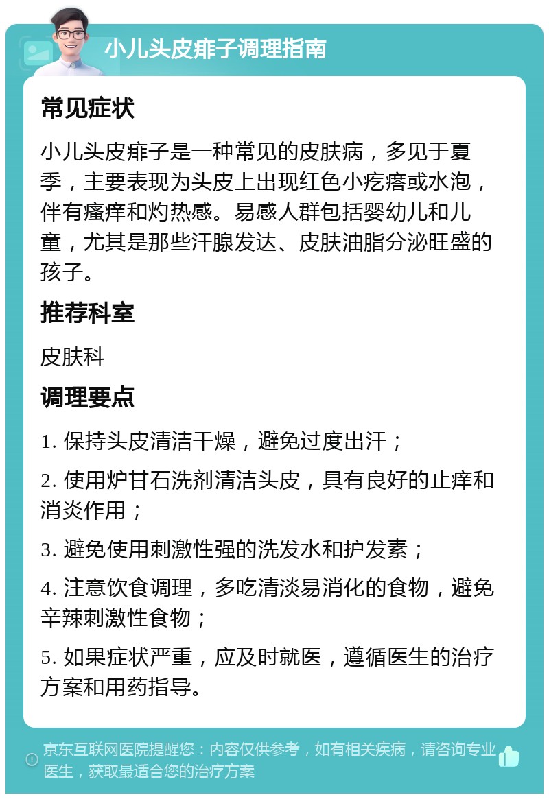 小儿头皮痱子调理指南 常见症状 小儿头皮痱子是一种常见的皮肤病，多见于夏季，主要表现为头皮上出现红色小疙瘩或水泡，伴有瘙痒和灼热感。易感人群包括婴幼儿和儿童，尤其是那些汗腺发达、皮肤油脂分泌旺盛的孩子。 推荐科室 皮肤科 调理要点 1. 保持头皮清洁干燥，避免过度出汗； 2. 使用炉甘石洗剂清洁头皮，具有良好的止痒和消炎作用； 3. 避免使用刺激性强的洗发水和护发素； 4. 注意饮食调理，多吃清淡易消化的食物，避免辛辣刺激性食物； 5. 如果症状严重，应及时就医，遵循医生的治疗方案和用药指导。