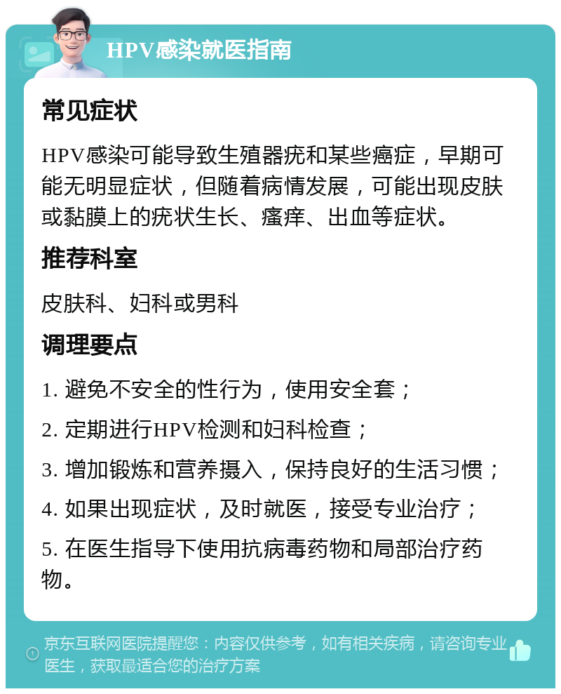 HPV感染就医指南 常见症状 HPV感染可能导致生殖器疣和某些癌症，早期可能无明显症状，但随着病情发展，可能出现皮肤或黏膜上的疣状生长、瘙痒、出血等症状。 推荐科室 皮肤科、妇科或男科 调理要点 1. 避免不安全的性行为，使用安全套； 2. 定期进行HPV检测和妇科检查； 3. 增加锻炼和营养摄入，保持良好的生活习惯； 4. 如果出现症状，及时就医，接受专业治疗； 5. 在医生指导下使用抗病毒药物和局部治疗药物。