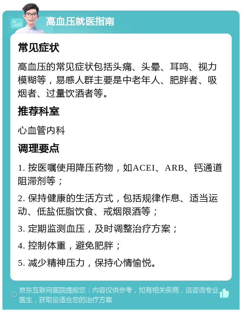 高血压就医指南 常见症状 高血压的常见症状包括头痛、头晕、耳鸣、视力模糊等，易感人群主要是中老年人、肥胖者、吸烟者、过量饮酒者等。 推荐科室 心血管内科 调理要点 1. 按医嘱使用降压药物，如ACEI、ARB、钙通道阻滞剂等； 2. 保持健康的生活方式，包括规律作息、适当运动、低盐低脂饮食、戒烟限酒等； 3. 定期监测血压，及时调整治疗方案； 4. 控制体重，避免肥胖； 5. 减少精神压力，保持心情愉悦。