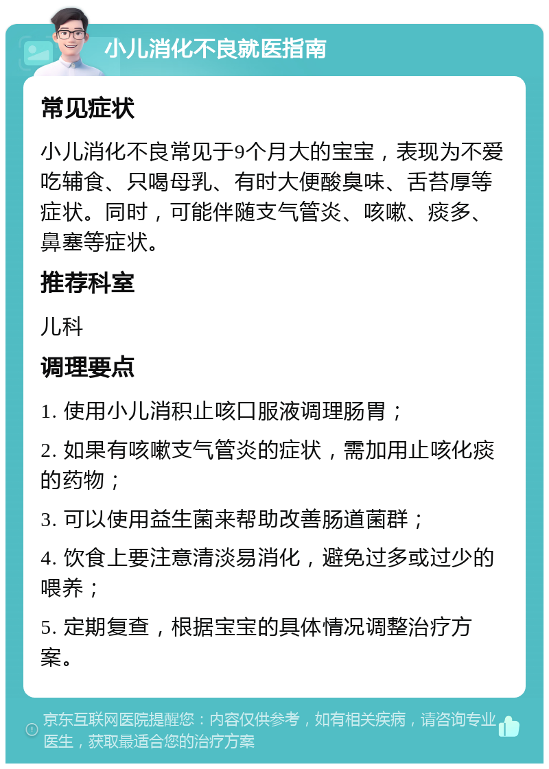 小儿消化不良就医指南 常见症状 小儿消化不良常见于9个月大的宝宝，表现为不爱吃辅食、只喝母乳、有时大便酸臭味、舌苔厚等症状。同时，可能伴随支气管炎、咳嗽、痰多、鼻塞等症状。 推荐科室 儿科 调理要点 1. 使用小儿消积止咳口服液调理肠胃； 2. 如果有咳嗽支气管炎的症状，需加用止咳化痰的药物； 3. 可以使用益生菌来帮助改善肠道菌群； 4. 饮食上要注意清淡易消化，避免过多或过少的喂养； 5. 定期复查，根据宝宝的具体情况调整治疗方案。